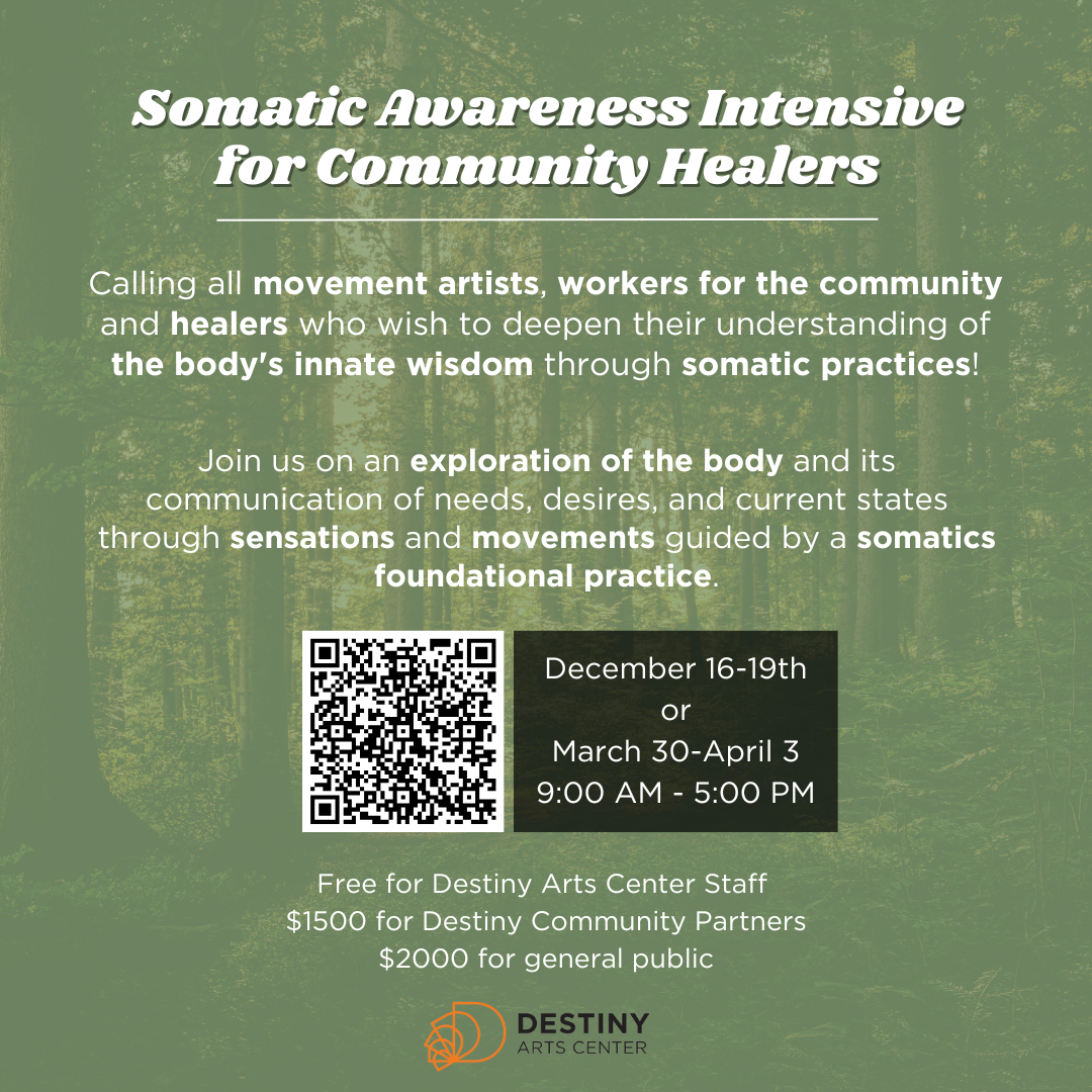 Green flyer with trees in the background. Header in white font: Somatic Awareness Intensive for Community Healers. Text below header: Calling all movement artists, workers for the community and healers who wish to deepen their understanding of the body's innate wisdom through somatic practices! Join us on an exploration of the body and its communication of needs, desires, and current states through sensations and movements guided by a somatics foundational practice. Beneath the text is a QR code that links to a registration form. There is a black box of text beside the QR code reading: December 16-19th or March 30-April 3 9:00 AM - 5:00 PM. Below that is text that reads: Free for Destiny Arts Center Staff $1500 for Destiny Community Partners $2000 for general public. At the bottom is the Destiny logo, which is orange D's overlayed into backwards into a quarter spiral, then in black text beside the image it reads 